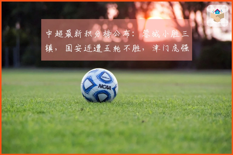 中超最新积分榜公布：蓉城小胜三镇，国安连遭五轮不胜，津门虎强势3-0战胜对手