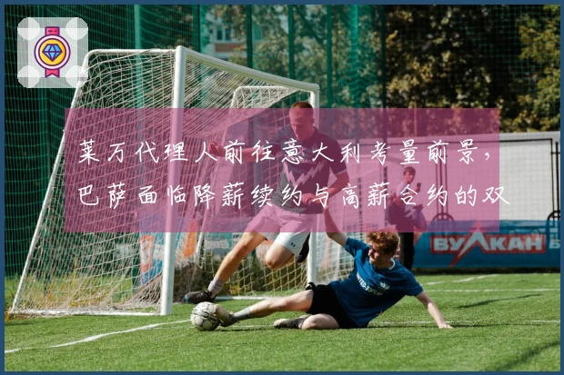 莱万代理人前往意大利考量前景，巴萨面临降薪续约与高薪合约的双重选择