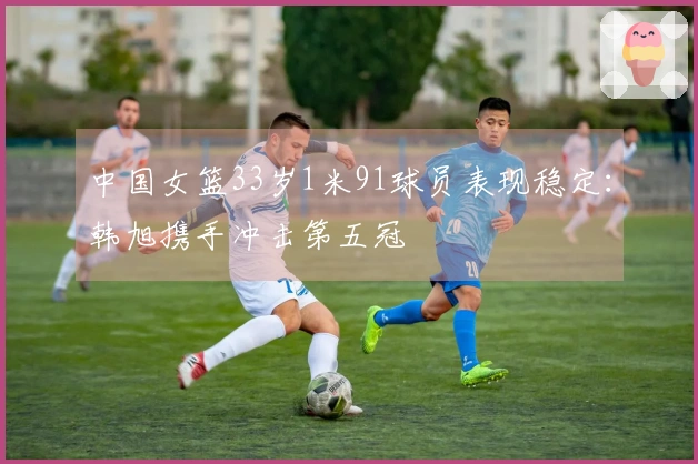 中国女篮33岁1米91球员表现稳定：韩旭携手冲击第五冠