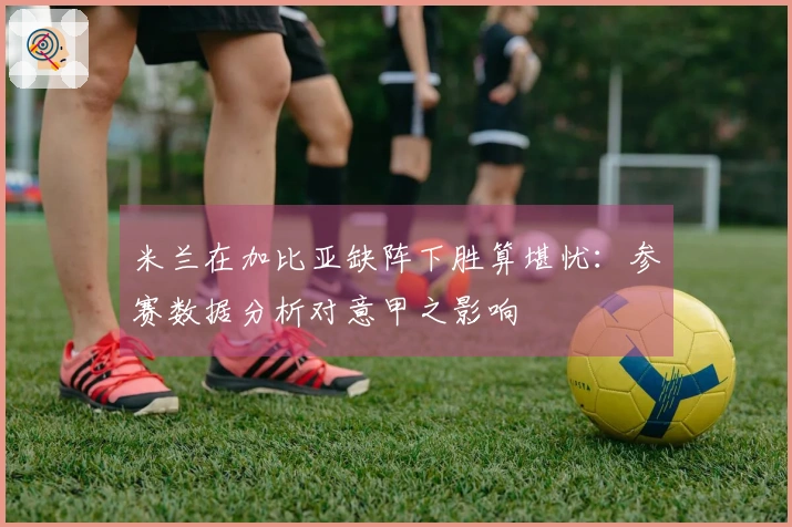 米兰在加比亚缺阵下胜算堪忧：参赛数据分析对意甲之影响