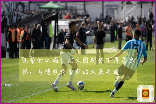 孔蒂的机遇：尤文图斯将不再是选择，与德劳伦蒂斯的未来之道
