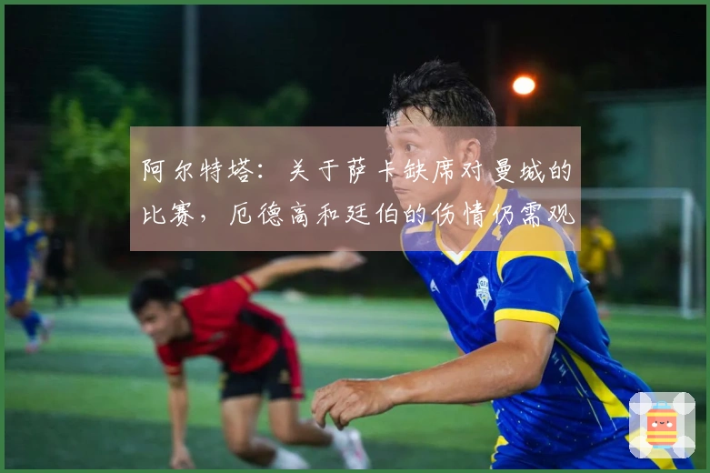 阿尔特塔：关于萨卡缺席对曼城的比赛，厄德高和廷伯的伤情仍需观察