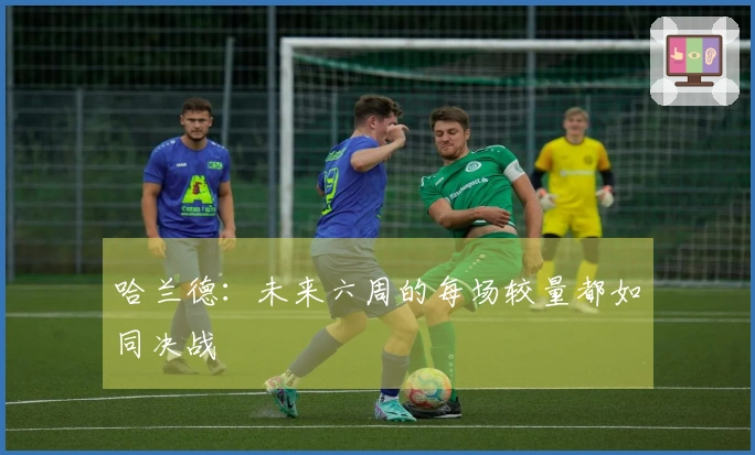 哈兰德：未来六周的每场较量都如同决战
