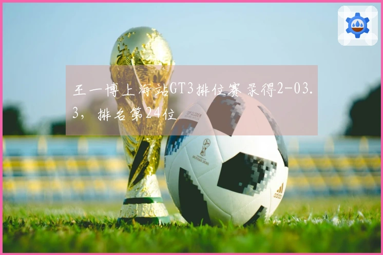 王一博上海站GT3排位赛录得2-03.3，排名第24位