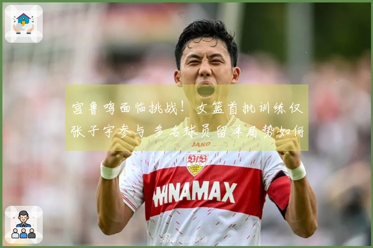 宫鲁鸣面临挑战！女篮首批训练仅张子宇参与 多名球员留洋局势如何破解？