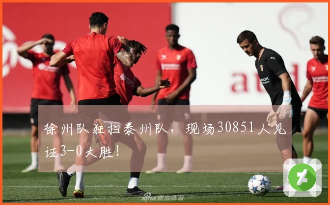 徐州队狂扫泰州队，现场30851人见证3-0大胜！