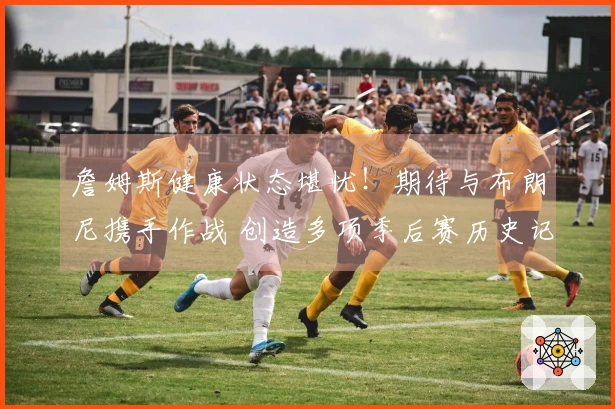 詹姆斯健康状态堪忧！期待与布朗尼携手作战 创造多项季后赛历史记录
