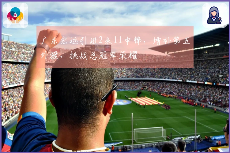 广东宏远引进2米11中锋，增补第五外援，挑战总冠军荣耀