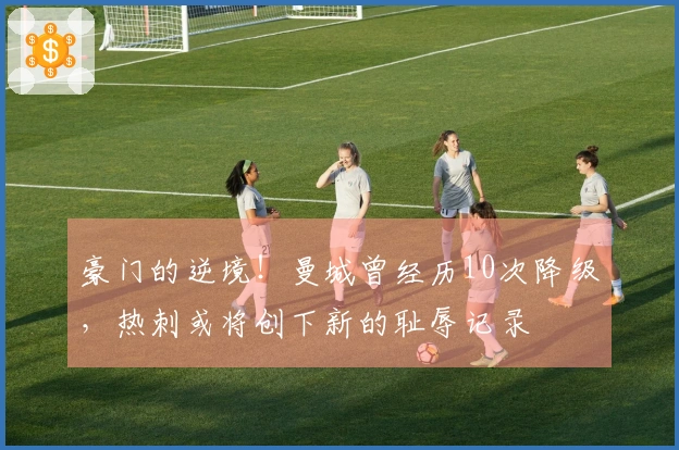 豪门的逆境！曼城曾经历10次降级，热刺或将创下新的耻辱记录