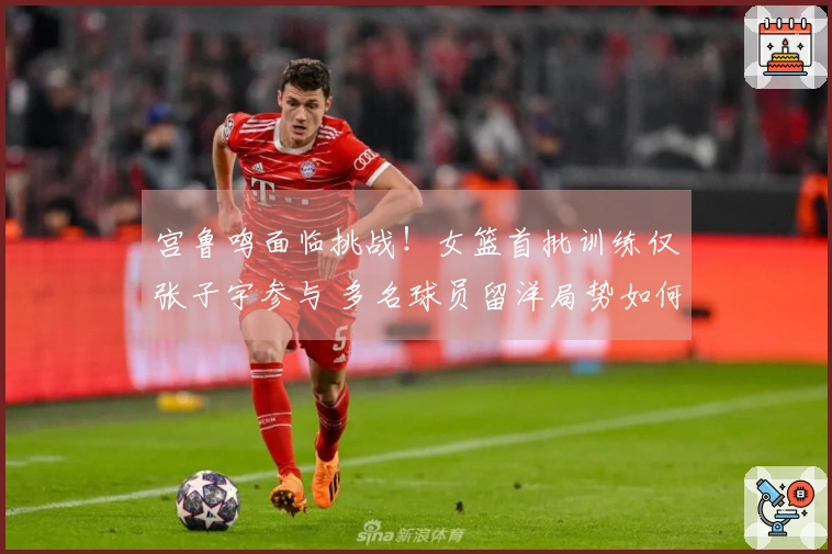 宫鲁鸣面临挑战！女篮首批训练仅张子宇参与 多名球员留洋局势如何破解？