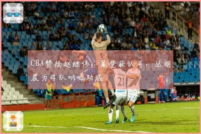 CBA赞扬赵继伟，莱登获认可，丛明晨为母队呐喊助威