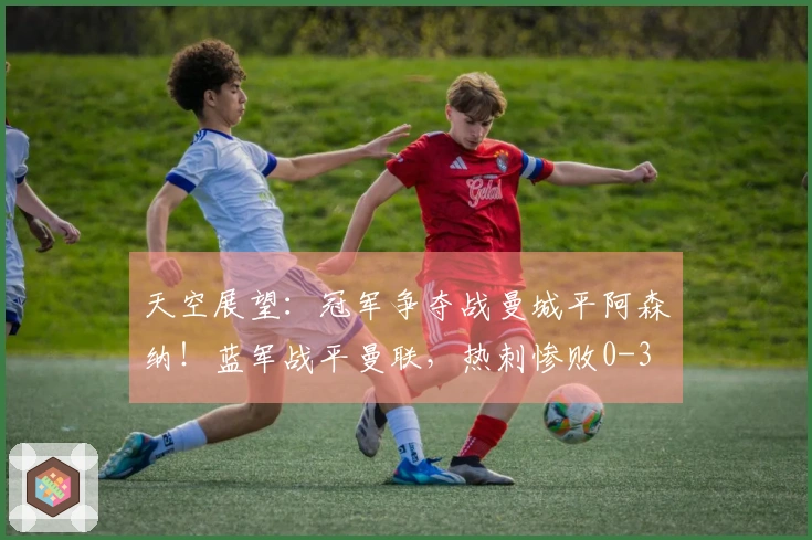 天空展望：冠军争夺战曼城平阿森纳！蓝军战平曼联，热刺惨败0-3