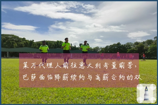 莱万代理人前往意大利考量前景，巴萨面临降薪续约与高薪合约的双重选择